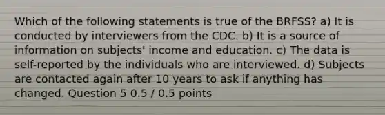 Which of the following statements is true of the BRFSS? a) It is conducted by interviewers from the CDC. b) It is a source of information on subjects' income and education. c) The data is self-reported by the individuals who are interviewed. d) Subjects are contacted again after 10 years to ask if anything has changed. Question 5 0.5 / 0.5 points