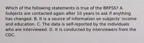 Which of the following statements is true of the BRFSS? A. Subjects are contacted again after 10 years to ask if anything has changed. B. It is a source of information on subjects' income and education. C. The data is self-reported by the individuals who are interviewed. D. It is conducted by interviewers from the CDC.