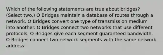 Which of the following statements are true about bridges? (Select two.) O Bridges maintain a database of routes through a network. O Bridges convert one type of transmission medium into another. O Bridges connect two networks that use different protocols. O Bridges give each segment guaranteed bandwidth. O Bridges connect two network segments with the same network address.