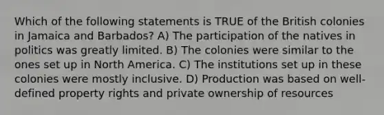 Which of the following statements is TRUE of the British colonies in Jamaica and Barbados? A) The participation of the natives in politics was greatly limited. B) The colonies were similar to the ones set up in North America. C) The institutions set up in these colonies were mostly inclusive. D) Production was based on well-defined property rights and private ownership of resources