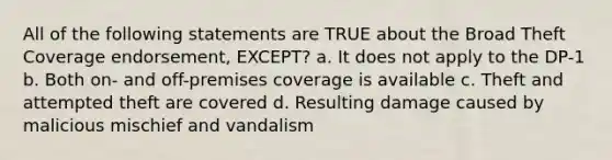 All of the following statements are TRUE about the Broad Theft Coverage endorsement, EXCEPT? a. It does not apply to the DP-1 b. Both on- and off-premises coverage is available c. Theft and attempted theft are covered d. Resulting damage caused by malicious mischief and vandalism