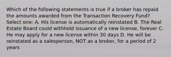 Which of the following statements is true if a broker has repaid the amounts awarded from the Transaction Recovery Fund? Select one: A. His license is automatically reinstated B. The Real Estate Board could withhold issuance of a new license, forever C. He may apply for a new license within 30 days D. He will be reinstated as a salesperson, NOT as a broker, for a period of 2 years