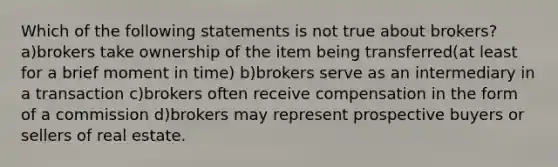 Which of the following statements is not true about brokers? a)brokers take ownership of the item being transferred(at least for a brief moment in time) b)brokers serve as an intermediary in a transaction c)brokers often receive compensation in the form of a commission d)brokers may represent prospective buyers or sellers of real estate.