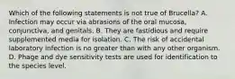 Which of the following statements is not true of Brucella? A. Infection may occur via abrasions of the oral mucosa, conjunctiva, and genitals. B. They are fastidious and require supplemented media for isolation. C. The risk of accidental laboratory infection is no greater than with any other organism. D. Phage and dye sensitivity tests are used for identification to the species level.