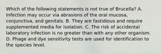 Which of the following statements is not true of Brucella? A. Infection may occur via abrasions of the oral mucosa, conjunctiva, and genitals. B. They are fastidious and require supplemented media for isolation. C. The risk of accidental laboratory infection is no greater than with any other organism. D. Phage and dye sensitivity tests are used for identification to the species level.