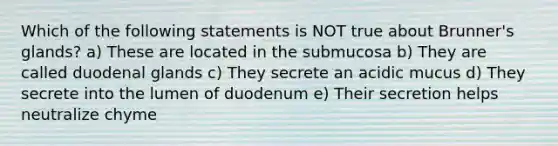 Which of the following statements is NOT true about Brunner's glands? a) These are located in the submucosa b) They are called duodenal glands c) They secrete an acidic mucus d) They secrete into the lumen of duodenum e) Their secretion helps neutralize chyme