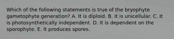 Which of the following statements is true of the bryophyte gametophyte generation? A. It is diploid. B. It is unicellular. C. It is photosynthetically independent. D. It is dependent on the sporophyte. E. It produces spores.