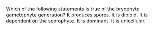 Which of the following statements is true of the bryophyte gametophyte generation? It produces spores. It is diploid. It is dependent on the sporophyte. It is dominant. It is unicellular.