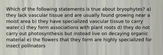 Which of the following statements is true about bryophytes? a) they lack <a href='https://www.questionai.com/knowledge/k1HVFq17mo-vascular-tissue' class='anchor-knowledge'>vascular tissue</a> and are usually found growing near a moist area b) they have specialized vascular tissue to carry water c) they form associations with plant roots d) they do not carry out photosynthesis but instead live on decaying organic material e) the flowers that they form are highly specialized for insect pollinators