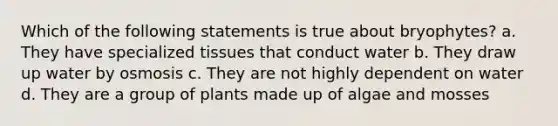 Which of the following statements is true about bryophytes? a. They have specialized tissues that conduct water b. They draw up water by osmosis c. They are not highly dependent on water d. They are a group of plants made up of algae and mosses