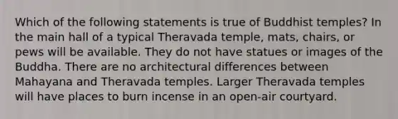 Which of the following statements is true of Buddhist temples? In the main hall of a typical Theravada temple, mats, chairs, or pews will be available. They do not have statues or images of the Buddha. There are no architectural differences between Mahayana and Theravada temples. Larger Theravada temples will have places to burn incense in an open-air courtyard.