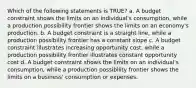 Which of the following statements is TRUE? a. A budget constraint shows the limits on an individual's consumption, while a production possibility frontier shows the limits on an economy's production. b. A budget constraint is a straight line, while a production possibility frontier has a constant slope c. A budget constraint illustrates increasing opportunity cost, while a production possibility frontier illustrates constant opportunity cost d. A budget constraint shows the limits on an individual's consumption, while a production possibility frontier shows the limits on a business' consumption or expenses.