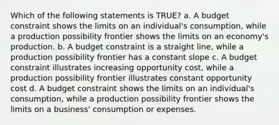 Which of the following statements is TRUE? a. A budget constraint shows the limits on an individual's consumption, while a production possibility frontier shows the limits on an economy's production. b. A budget constraint is a straight line, while a production possibility frontier has a constant slope c. A budget constraint illustrates increasing opportunity cost, while a production possibility frontier illustrates constant opportunity cost d. A budget constraint shows the limits on an individual's consumption, while a production possibility frontier shows the limits on a business' consumption or expenses.