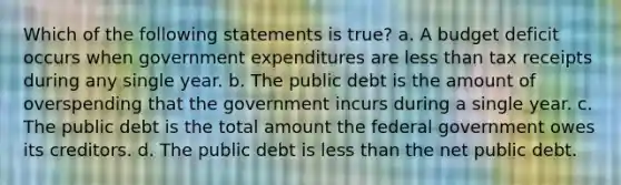 Which of the following statements is true? a. A budget deficit occurs when government expenditures are less than tax receipts during any single year. b. The public debt is the amount of overspending that the government incurs during a single year. c. The public debt is the total amount the federal government owes its creditors. d. The public debt is less than the net public debt.