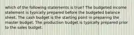 which of the following statements is true? The budgeted income statement is typically prepared before the budgeted balance sheet. The cash budget is the starting point in preparing the master budget. The production budget is typically prepared prior to the sales budget.