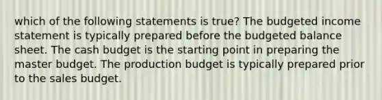 which of the following statements is true? The budgeted <a href='https://www.questionai.com/knowledge/kCPMsnOwdm-income-statement' class='anchor-knowledge'>income statement</a> is typically prepared before the budgeted balance sheet. The <a href='https://www.questionai.com/knowledge/k5eyRVQLz3-cash-budget' class='anchor-knowledge'>cash budget</a> is the starting point in preparing the master budget. The production budget is typically prepared prior to the sales budget.