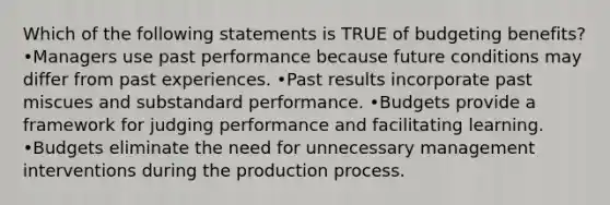 Which of the following statements is TRUE of budgeting benefits? •Managers use past performance because future conditions may differ from past experiences. •Past results incorporate past miscues and substandard performance. •Budgets provide a framework for judging performance and facilitating learning. •Budgets eliminate the need for unnecessary management interventions during the production process.