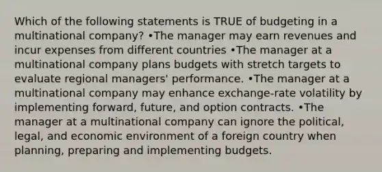 Which of the following statements is TRUE of budgeting in a multinational company? •The manager may earn revenues and incur expenses from different countries •The manager at a multinational company plans budgets with stretch targets to evaluate regional managers' performance. •The manager at a multinational company may enhance exchange-rate volatility by implementing forward, future, and option contracts. •The manager at a multinational company can ignore the political, legal, and economic environment of a foreign country when planning, preparing and implementing budgets.