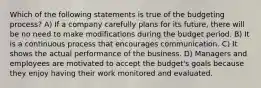 Which of the following statements is true of the budgeting process? A) If a company carefully plans for its future, there will be no need to make modifications during the budget period. B) It is a continuous process that encourages communication. C) It shows the actual performance of the business. D) Managers and employees are motivated to accept the budget's goals because they enjoy having their work monitored and evaluated.