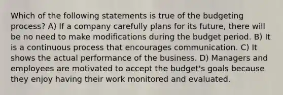 Which of the following statements is true of the budgeting process? A) If a company carefully plans for its future, there will be no need to make modifications during the budget period. B) It is a continuous process that encourages communication. C) It shows the actual performance of the business. D) Managers and employees are motivated to accept the budget's goals because they enjoy having their work monitored and evaluated.