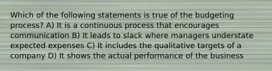 Which of the following statements is true of the budgeting process? A) It is a continuous process that encourages communication B) It leads to slack where managers understate expected expenses C) It includes the qualitative targets of a company D) It shows the actual performance of the business