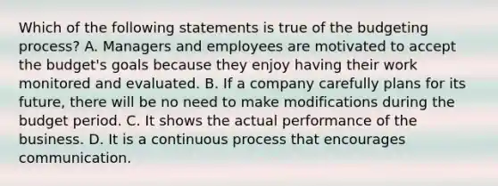 Which of the following statements is true of the budgeting​ process? A. Managers and employees are motivated to accept the​ budget's goals because they enjoy having their work monitored and evaluated. B. If a company carefully plans for its​ future, there will be no need to make modifications during the budget period. C. It shows the actual performance of the business. D. It is a continuous process that encourages communication.