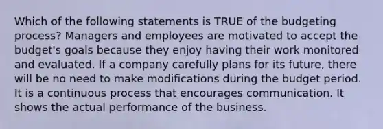 Which of the following statements is TRUE of the budgeting process? Managers and employees are motivated to accept the budget's goals because they enjoy having their work monitored and evaluated. If a company carefully plans for its future, there will be no need to make modifications during the budget period. It is a continuous process that encourages communication. It shows the actual performance of the business.