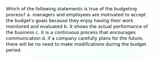 Which of the following statements is true of the budgeting process? a. managers and employees are motivated to accept the budget's goals because they enjoy having their work monitored and evaluated b. it shows the actual performance of the business c. it is a continuous process that encourages communication d. if a company carefully plans for the future, there will be no need to make modifications during the budget period.