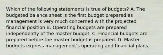 Which of the following statements is true of​ budgets? A. The budgeted balance sheet is the first budget prepared as management is very much concerned with the projected financial position B. Operating budgets are prepared independently of the master budget. C. Financial budgets are prepared before the master budget is prepared. D. Master budgets express​ management's operating and financial plans.