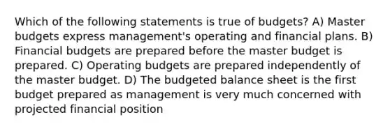 Which of the following statements is true of budgets? A) Master budgets express management's operating and financial plans. B) Financial budgets are prepared before the master budget is prepared. C) Operating budgets are prepared independently of the master budget. D) The budgeted balance sheet is the first budget prepared as management is very much concerned with projected financial position