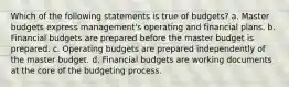 Which of the following statements is true of budgets? a. Master budgets express management's operating and financial plans. b. Financial budgets are prepared before the master budget is prepared. c. Operating budgets are prepared independently of the master budget. d. Financial budgets are working documents at the core of the budgeting process.