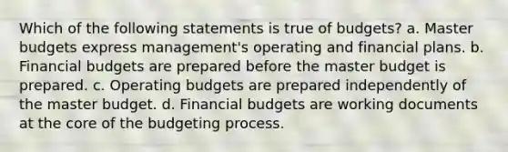 Which of the following statements is true of budgets? a. Master budgets express management's operating and financial plans. b. Financial budgets are prepared before the master budget is prepared. c. Operating budgets are prepared independently of the master budget. d. Financial budgets are working documents at the core of the budgeting process.