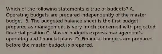 Which of the following statements is true of​ budgets? A. Operating budgets are prepared independently of the master budget. B. The budgeted balance sheet is the first budget prepared as management is very much concerned with projected financial position C. Master budgets express​ management's operating and financial plans. D. Financial budgets are prepared before the master budget is prepared.