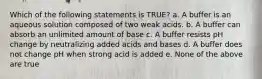 Which of the following statements is TRUE? a. A buffer is an aqueous solution composed of two weak acids. b. A buffer can absorb an unlimited amount of base c. A buffer resists pH change by neutralizing added acids and bases d. A buffer does not change pH when strong acid is added e. None of the above are true