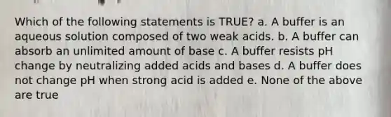 Which of the following statements is TRUE? a. A buffer is an aqueous solution composed of two weak acids. b. A buffer can absorb an unlimited amount of base c. A buffer resists pH change by neutralizing added acids and bases d. A buffer does not change pH when strong acid is added e. None of the above are true