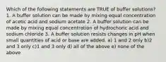 Which of the following statements are TRUE of buffer solutions? 1. A buffer solution can be made by mixing equal concentration of acetic acid and sodium acetate 2. A buffer solution can be made by mixing equal concentration of hydrochoric acid and sodium chloride 3. A buffer solution resists changes in pH when small quantities of acid or base are added. a) 1 and 2 only b)2 and 3 only c)1 and 3 only d) all of the above e) none of the above