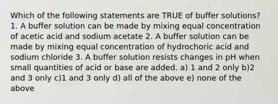 Which of the following statements are TRUE of buffer solutions? 1. A buffer solution can be made by mixing equal concentration of acetic acid and sodium acetate 2. A buffer solution can be made by mixing equal concentration of hydrochoric acid and sodium chloride 3. A buffer solution resists changes in pH when small quantities of acid or base are added. a) 1 and 2 only b)2 and 3 only c)1 and 3 only d) all of the above e) none of the above