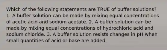 Which of the following statements are TRUE of buffer solutions? 1. A buffer solution can be made by mixing equal concentrations of acetic acid and sodium acetate. 2. A buffer solution can be made by mixing equal concentrations of hydrochloric acid and sodium chloride. 3. A buffer solution resists changes in pH when small quantities of acid or base are added.