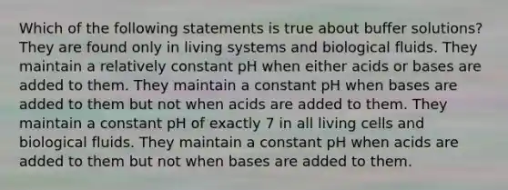 Which of the following statements is true about buffer solutions? They are found only in living systems and biological fluids. They maintain a relatively constant pH when either acids or bases are added to them. They maintain a constant pH when bases are added to them but not when acids are added to them. They maintain a constant pH of exactly 7 in all living cells and biological fluids. They maintain a constant pH when acids are added to them but not when bases are added to them.