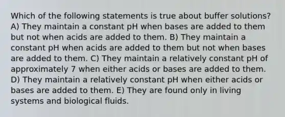 Which of the following statements is true about buffer solutions? A) They maintain a constant pH when bases are added to them but not when acids are added to them. B) They maintain a constant pH when acids are added to them but not when bases are added to them. C) They maintain a relatively constant pH of approximately 7 when either acids or bases are added to them. D) They maintain a relatively constant pH when either acids or bases are added to them. E) They are found only in living systems and biological fluids.