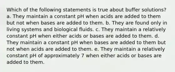 Which of the following statements is true about buffer solutions? a. They maintain a constant pH when acids are added to them but not when bases are added to them. b. They are found only in living systems and biological fluids. c. They maintain a relatively constant pH when either acids or bases are added to them. d. They maintain a constant pH when bases are added to them but not when acids are added to them. e. They maintain a relatively constant pH of approximately 7 when either acids or bases are added to them.