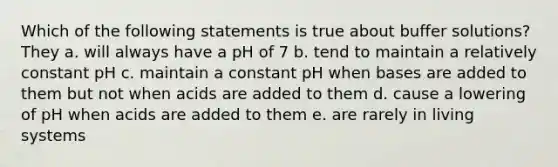 Which of the following statements is true about buffer solutions? They a. will always have a pH of 7 b. tend to maintain a relatively constant pH c. maintain a constant pH when bases are added to them but not when acids are added to them d. cause a lowering of pH when acids are added to them e. are rarely in living systems