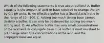 Which of the following statements is true about buffers? A. Buffer capacity is the amount of acid or base required to change the pH by 0.1 pH units. B. An effective buffer has a [base]/[acid] ratio in the range of 10 - 100. C. Adding too much strong base cannot destroy a buffer. It can only be destroyed by adding too much strong acid. D. An effective buffer has very small concentrations of the acid and its conjugate base. E. A buffer is most resistant to pH change when the concentrations of the acid and the conjugate base are equal.