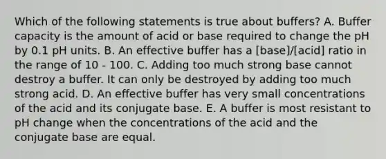 Which of the following statements is true about buffers? A. Buffer capacity is the amount of acid or base required to change the pH by 0.1 pH units. B. An effective buffer has a [base]/[acid] ratio in the range of 10 - 100. C. Adding too much strong base cannot destroy a buffer. It can only be destroyed by adding too much strong acid. D. An effective buffer has very small concentrations of the acid and its conjugate base. E. A buffer is most resistant to pH change when the concentrations of the acid and the conjugate base are equal.