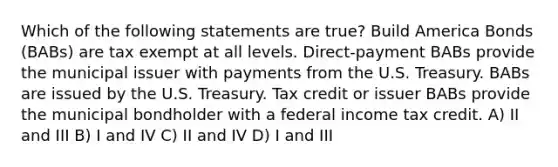 Which of the following statements are true? Build America Bonds (BABs) are tax exempt at all levels. Direct-payment BABs provide the municipal issuer with payments from the U.S. Treasury. BABs are issued by the U.S. Treasury. Tax credit or issuer BABs provide the municipal bondholder with a federal income tax credit. A) II and III B) I and IV C) II and IV D) I and III