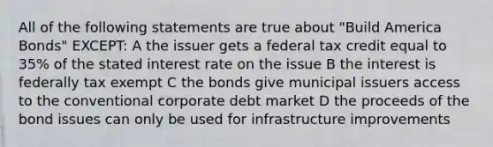 All of the following statements are true about "Build America Bonds" EXCEPT: A the issuer gets a federal tax credit equal to 35% of the stated interest rate on the issue B the interest is federally tax exempt C the bonds give municipal issuers access to the conventional corporate debt market D the proceeds of the bond issues can only be used for infrastructure improvements