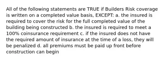 All of the following statements are TRUE if Builders Risk coverage is written on a completed value basis, EXCEPT: a. the insured is required to cover the risk for the full completed value of the building being constructed b. the insured is required to meet a 100% coinsurance requirement c. if the insured does not have the required amount of insurance at the time of a loss, they will be penalized d. all premiums must be paid up front before construction can begin