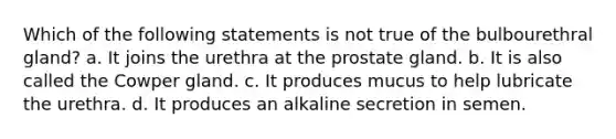 Which of the following statements is not true of the bulbourethral gland? a. It joins the urethra at the prostate gland. b. It is also called the Cowper gland. c. It produces mucus to help lubricate the urethra. d. It produces an alkaline secretion in semen.