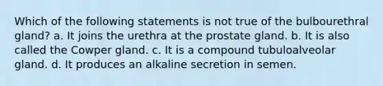 Which of the following statements is not true of the bulbourethral gland? a. It joins the urethra at the prostate gland. b. It is also called the Cowper gland. c. It is a compound tubuloalveolar gland. d. It produces an alkaline secretion in semen.