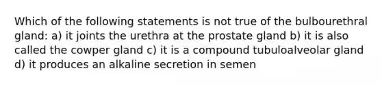 Which of the following statements is not true of the bulbourethral gland: a) it joints the urethra at the prostate gland b) it is also called the cowper gland c) it is a compound tubuloalveolar gland d) it produces an alkaline secretion in semen